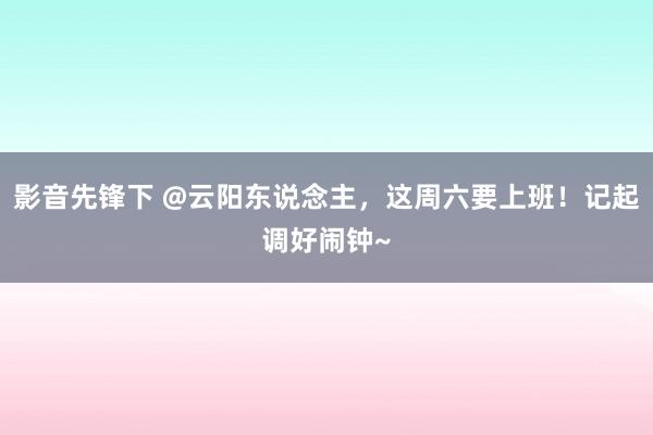 影音先锋下 @云阳东说念主，这周六要上班！记起调好闹钟~