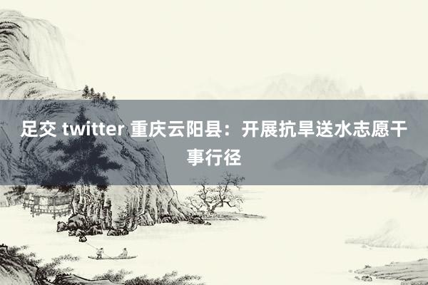 足交 twitter 重庆云阳县：开展抗旱送水志愿干事行径