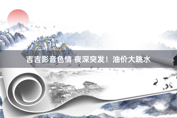 吉吉影音色情 夜深突发！油价大跳水