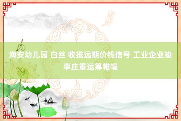 海安幼儿园 白丝 收拢远期价钱信号 工业企业竣事庄重运筹帷幄