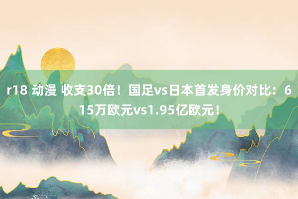 r18 动漫 收支30倍！国足vs日本首发身价对比：615万欧元vs1.95亿欧元！