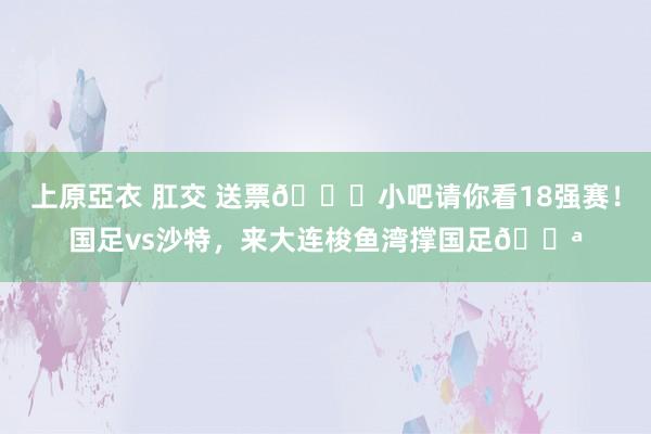 上原亞衣 肛交 送票🎁小吧请你看18强赛！国足vs沙特，来大连梭鱼湾撑国足💪