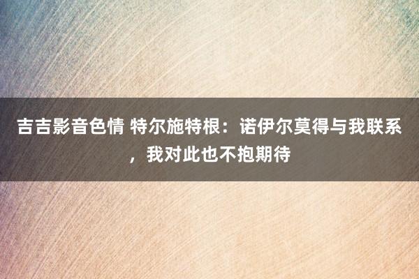 吉吉影音色情 特尔施特根：诺伊尔莫得与我联系，我对此也不抱期待