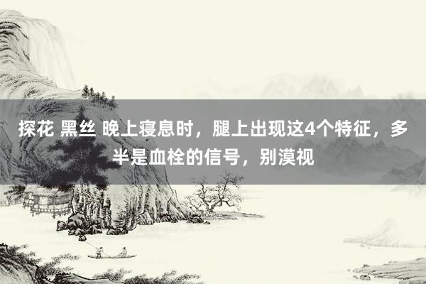 探花 黑丝 晚上寝息时，腿上出现这4个特征，多半是血栓的信号，别漠视