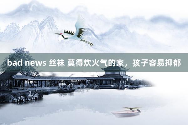 bad news 丝袜 莫得炊火气的家，孩子容易抑郁