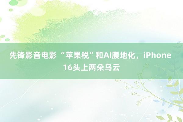 先锋影音电影 “苹果税”和AI腹地化，iPhone 16头上两朵乌云