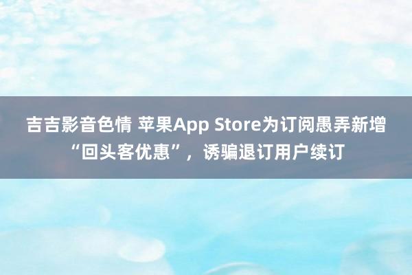 吉吉影音色情 苹果App Store为订阅愚弄新增“回头客优惠”，诱骗退订用户续订