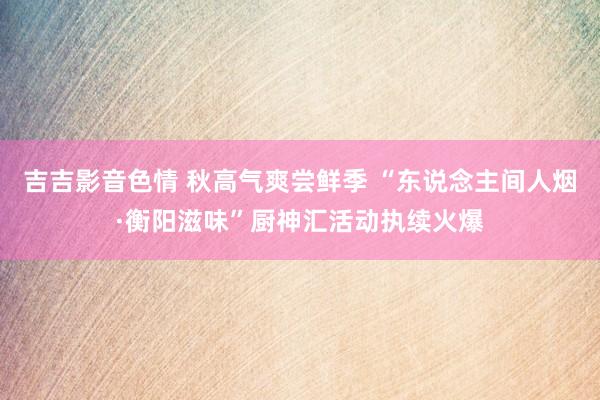 吉吉影音色情 秋高气爽尝鲜季 “东说念主间人烟·衡阳滋味”厨神汇活动执续火爆
