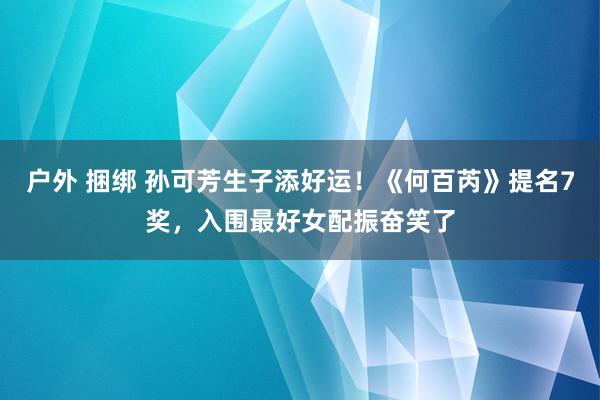 户外 捆绑 孙可芳生子添好运！《何百芮》提名7奖，入围最好女配振奋笑了