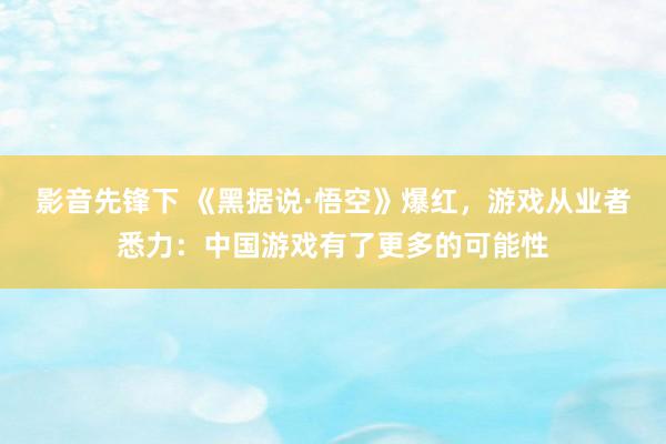 影音先锋下 《黑据说·悟空》爆红，游戏从业者悉力：中国游戏有了更多的可能性