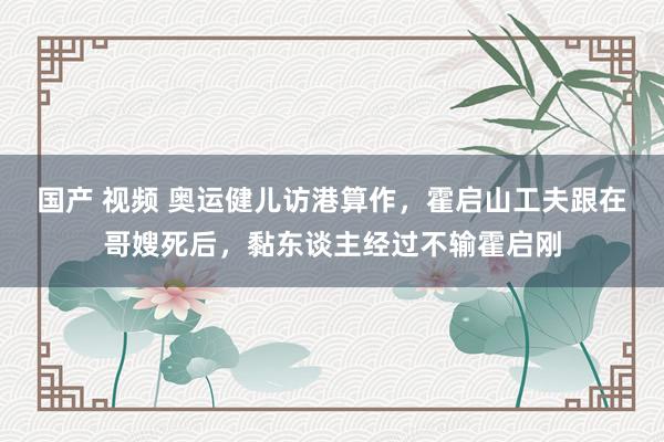国产 视频 奥运健儿访港算作，霍启山工夫跟在哥嫂死后，黏东谈主经过不输霍启刚