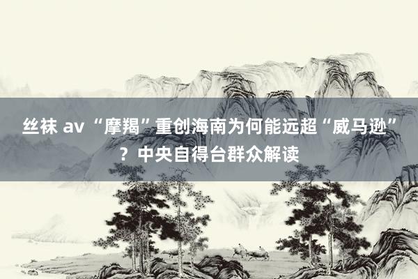 丝袜 av “摩羯”重创海南为何能远超“威马逊”？中央自得台群众解读