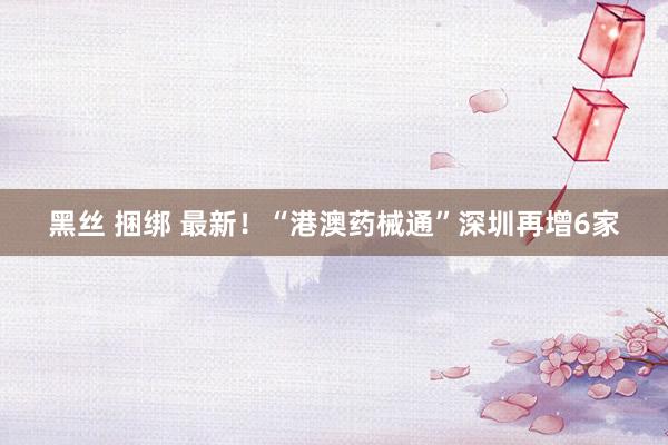 黑丝 捆绑 最新！“港澳药械通”深圳再增6家