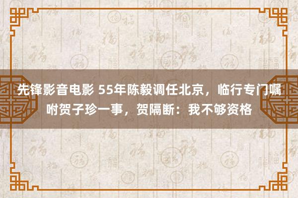先锋影音电影 55年陈毅调任北京，临行专门嘱咐贺子珍一事，贺隔断：我不够资格