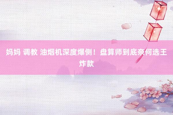 妈妈 调教 油烟机深度爆侧!盘算师到底奈何选王炸款