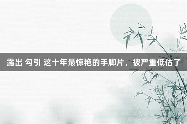 露出 勾引 这十年最惊艳的手脚片，被严重低估了