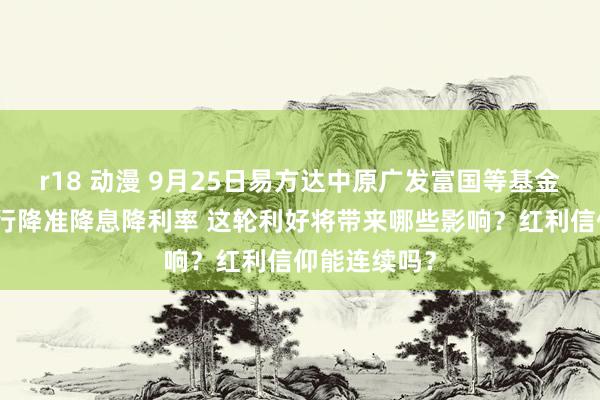 r18 动漫 9月25日易方达中原广发富国等基金大咖说：央行降准降息降利率 这轮利好将带来哪些影响？红利信仰能连续吗？