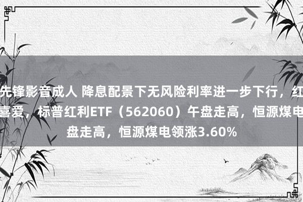 先锋影音成人 降息配景下无风险利率进一步下行，红利作风再受喜爱，标普红利ETF（562060）午盘走高，恒源煤电领涨3.60%