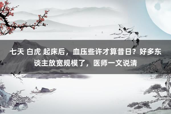 七天 白虎 起床后，血压些许才算昔日？好多东谈主放宽规模了，医师一文说清