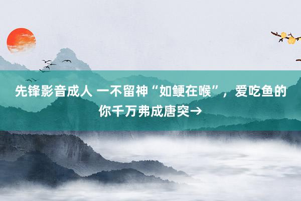 先锋影音成人 一不留神“如鲠在喉”，爱吃鱼的你千万弗成唐突→