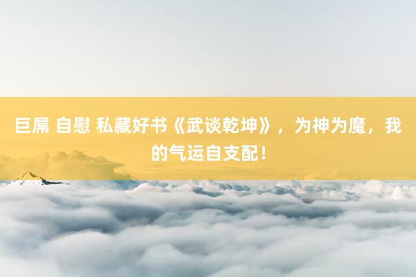 巨屌 自慰 私藏好书《武谈乾坤》，为神为魔，我的气运自支配！