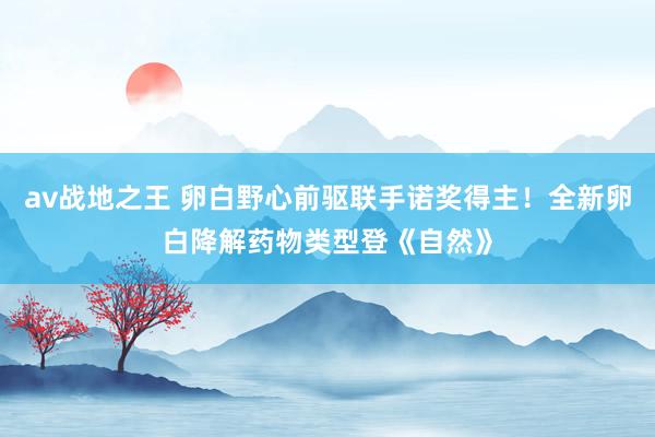av战地之王 卵白野心前驱联手诺奖得主！全新卵白降解药物类型登《自然》