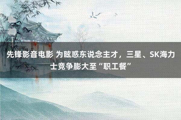 先锋影音电影 为眩惑东说念主才，三星、SK海力士竞争膨大至“职工餐”