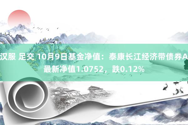 汉服 足交 10月9日基金净值：泰康长江经济带债券A最新净值1.0752，跌0.12%