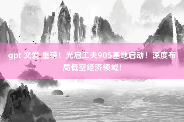 gpt 文爱 重磅！光启工夫905基地启动！深度布局低空经济领域！