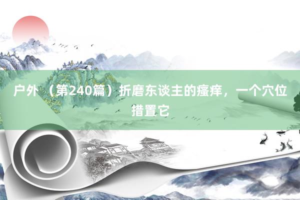 户外 （第240篇）折磨东谈主的瘙痒，一个穴位措置它