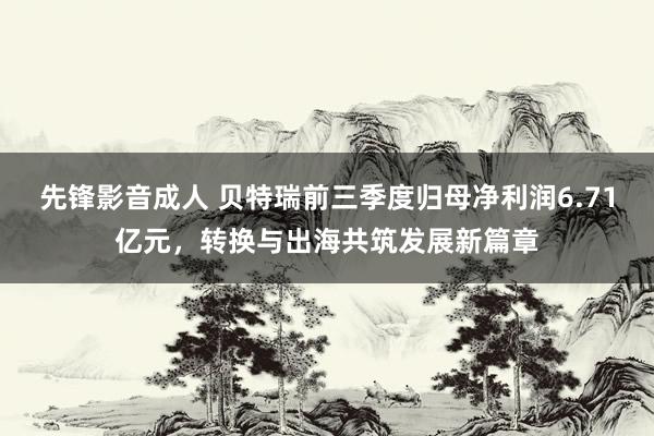 先锋影音成人 贝特瑞前三季度归母净利润6.71亿元，转换与出海共筑发展新篇章