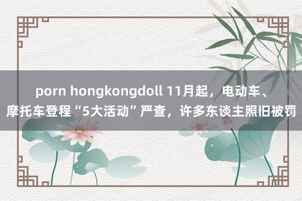 porn hongkongdoll 11月起，电动车、摩托车登程“5大活动”严查，许多东谈主照旧被罚