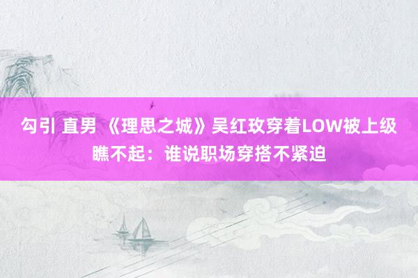 勾引 直男 《理思之城》吴红玫穿着LOW被上级瞧不起：谁说职场穿搭不紧迫