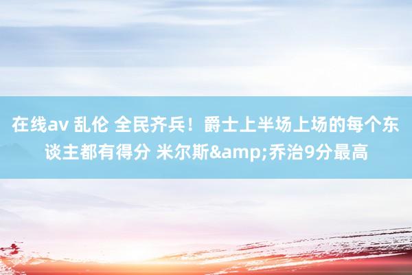 在线av 乱伦 全民齐兵！爵士上半场上场的每个东谈主都有得分 米尔斯&乔治9分最高