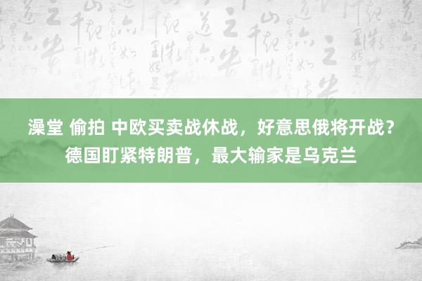 澡堂 偷拍 中欧买卖战休战，好意思俄将开战？德国盯紧特朗普，最大输家是乌克兰