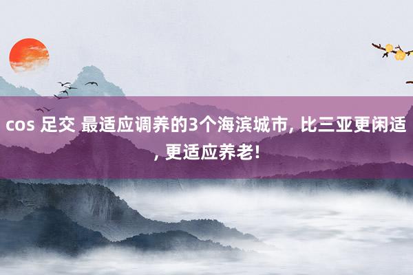 cos 足交 最适应调养的3个海滨城市， 比三亚更闲适， 更适应养老!