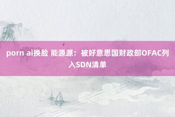 porn ai换脸 能源源：被好意思国财政部OFAC列入SDN清单