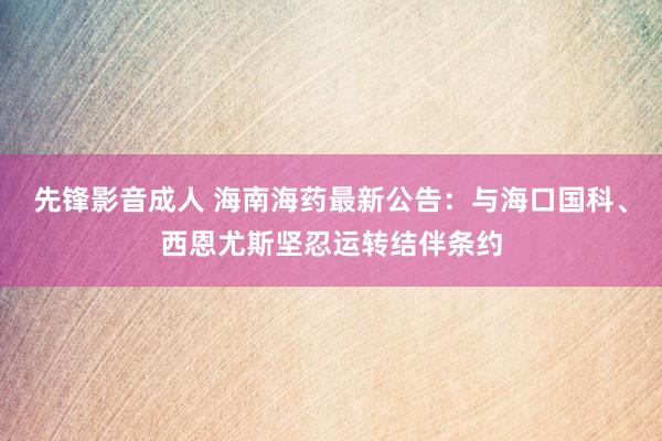 先锋影音成人 海南海药最新公告：与海口国科、西恩尤斯坚忍运转结伴条约