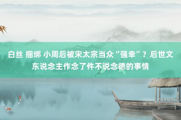 白丝 捆绑 小周后被宋太宗当众“强幸”？后世文东说念主作念了件不说念德的事情