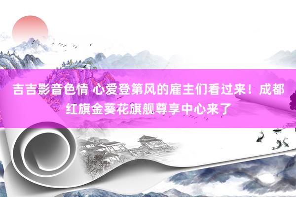吉吉影音色情 心爱登第风的雇主们看过来！成都红旗金葵花旗舰尊享中心来了