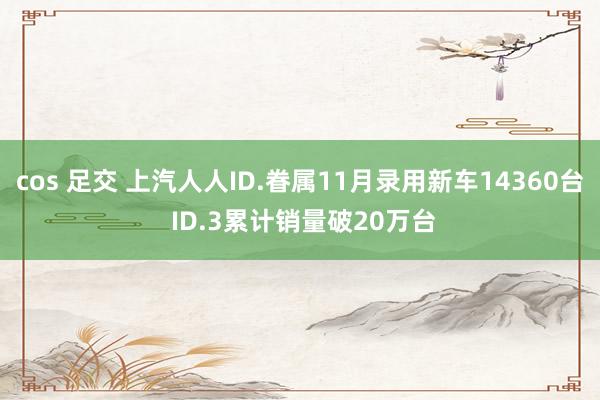 cos 足交 上汽人人ID.眷属11月录用新车14360台 ID.3累计销量破20万台