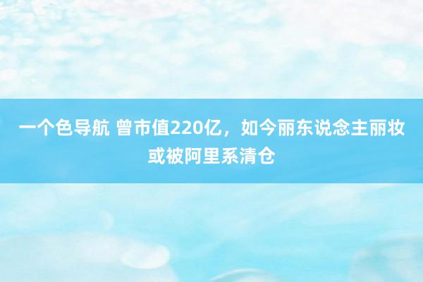 一个色导航 曾市值220亿，如今丽东说念主丽妆或被阿里系清仓