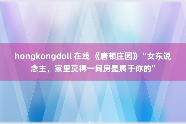 hongkongdoll 在线 《唐顿庄园》“女东说念主，家里莫得一间房是属于你的”