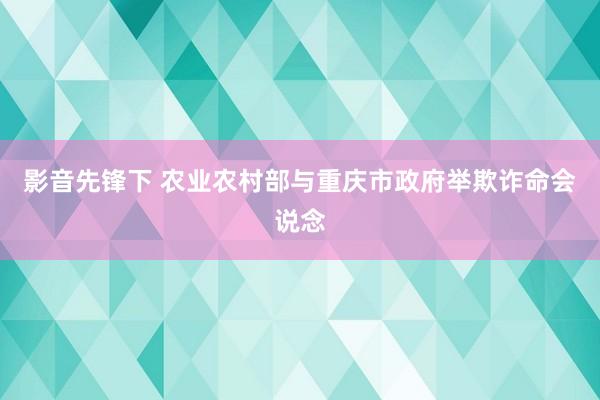 影音先锋下 农业农村部与重庆市政府举欺诈命会说念