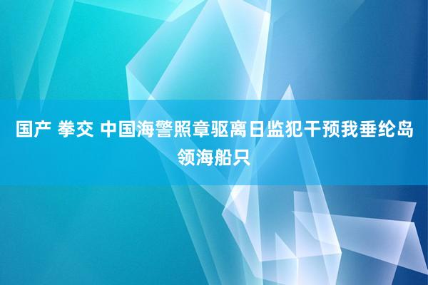 国产 拳交 中国海警照章驱离日监犯干预我垂纶岛领海船只