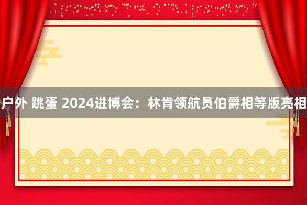 户外 跳蛋 2024进博会：林肯领航员伯爵相等版亮相