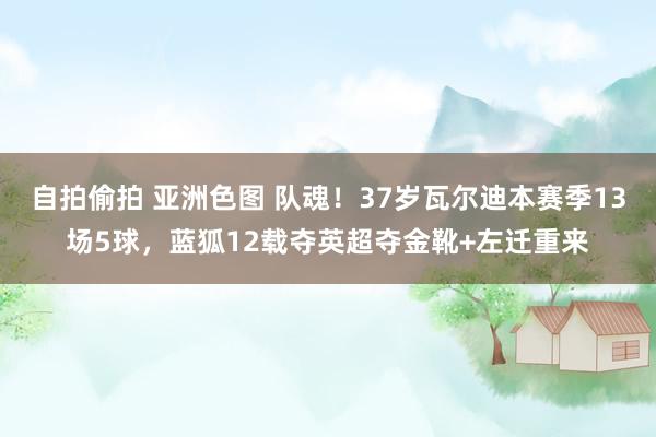 自拍偷拍 亚洲色图 队魂！37岁瓦尔迪本赛季13场5球，蓝狐12载夺英超夺金靴+左迁重来