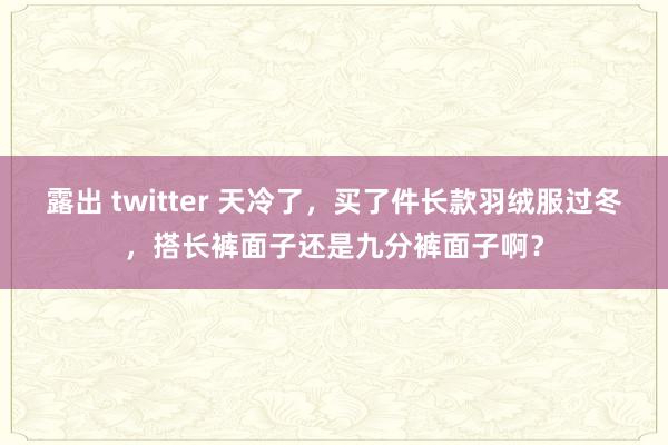 露出 twitter 天冷了，买了件长款羽绒服过冬，搭长裤面子还是九分裤面子啊？