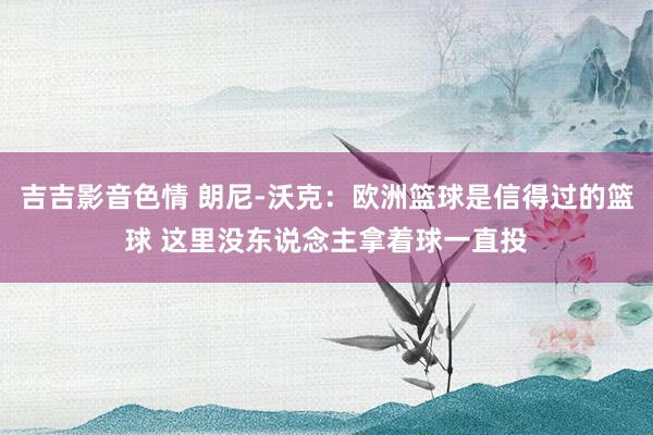 吉吉影音色情 朗尼-沃克：欧洲篮球是信得过的篮球 这里没东说念主拿着球一直投