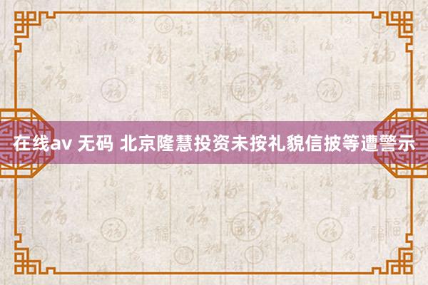在线av 无码 北京隆慧投资未按礼貌信披等遭警示